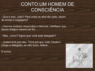 CONTO:UM HOMEM DE
CONSCIÊNCIA
- Que é isso, João? Para onde se atira tão cedo, assim
de armas e bagagens?
- Vou-me embora, respondeu o retirante. Verifiquei que
Itaoca chegou mesmo ao fim.
- Mas , como? Agora que você está delegado?
- Justamente por isso. Terra em que João Teodoro
chega a delegado, eu não moro. Adeus.
E sumiu.
 