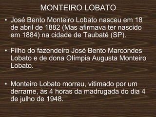 MONTEIRO LOBATO
• José Bento Monteiro Lobato nasceu em 18
de abril de 1882 (Mas afirmava ter nascido
em 1884) na cidade de Taubaté (SP).
• Filho do fazendeiro José Bento Marcondes
Lobato e de dona Olímpia Augusta Monteiro
Lobato.
• Monteiro Lobato morreu, vitimado por um
derrame, às 4 horas da madrugada do dia 4
de julho de 1948.
 