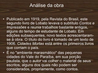 Análise da obra
• Publicado em 1919, pela Revista do Brasil, este
segundo livro de Lobato levava o subtítulo Contos e
Impressões e reunia trabalhos bastante antigos,
alguns do tempo de estudante de Lobato. Em
edições subsequentes, novo textos acrescentaram-
se à obra. O título do livro é tomado de um texto de
1906. Cidades Mortas está entre os primeiros livros
que corriam o país.
• É no "ambiente marasmático" das pequenas
cidades do Vale do Paraíba, em sua porção
paulista, que o autor vai colher o material de seus
escritos, alguns dos quais não podem ser
considerados, propriamente, como contos.
 
