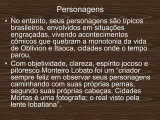 Personagens
• No entanto, seus personagens são típicos
brasileiros, envolvidos em situações
engraçadas, vivendo acontecimentos
cômicos que quebram a monotonia da vida
de Oblivion e Itaoca, cidades onde o tempo
parou.
• Com objetividade, clareza, espírito jocoso e
pitoresco Monteiro Lobato foi um “criador
sempre feliz em observar seus personagens
caminhando com suas próprias pernas,
segundo suas próprias cabeças. Cidades
Mortas é uma fotografia: o real visto pela
lente lobatiana”.
 