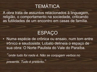 TEMÁTICA
A obra trata de assuntos relacionados à linguagem,
religião, o comportamento na sociedade, criticando
as futilidades de um encontro em casas de família.
ESPAÇO
• Numa espécie de crônica ou ensaio, num tom entre
irônico e saudosista, Lobato delineia o espaço de
sua obra: O Norte Paulista do Vale do Paraíba.
‘‘onde tudo foi nada é. Não se conjugam verbos no
presente. Tudo é pretérito.’’
 