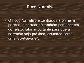 Foco Narrativo
• O Foco Narrativo é centrado na primeira
pessoa, o narrador é também personagem
do relato, fator importante para que a
narração seja próxima, estimada como
uma “confidencia”.
 