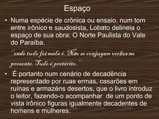 Espaço Numa espécie de crônica ou ensaio, num tom entre irônico e saudosista, Lobato delineia o espaço de sua obra: O Norte Paulista do Vale do Paraíba. ‘‘ onde tudo foi nada é. Não se conjugam verbos no presente. Tudo é pretérito.’’ É portanto num cenário de decadência representado por ruas ermas, casarões em ruínas e armazéns desertos, que o livro introduz o leitor, fazendo-o acompanhar  de um ponto de vista irônico figuras igualmente decadentes de homens e mulheres. 