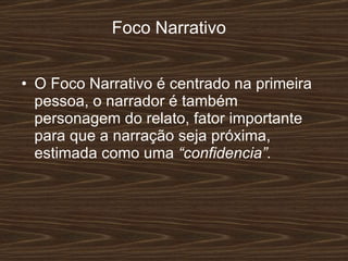 Foco Narrativo O Foco Narrativo é centrado na primeira pessoa, o narrador é também personagem do relato, fator importante para que a narração seja próxima, estimada como uma  “confidencia”. 