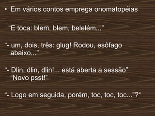 Em vários contos emprega onomatopéias “ E toca: blem, blem, belelém...” “ - um, dois, três: glug! Rodou, esôfago abaixo...” “ - Dlin, dlin, dlin!... está aberta a sessão” “Novo psst!” “ - Logo em seguida, porém, toc, toc, toc...”?“  