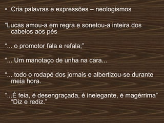 Cria palavras e expressões – neologismos “ Lucas amou-a em regra e sonetou-a inteira dos cabelos aos pés “ ... o promotor fala e refala;” “ ... Um manotaço de unha na cara... “ ... todo o rodapé dos jornais e albertizou-se durante meia hora. “ ...É feia, é desengraçada, é inelegante, é magérrima” “Diz e rediz.”  