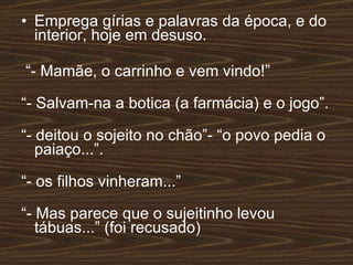 Emprega gírias e palavras da época, e do interior, hoje em desuso. “ - Mamãe, o carrinho e vem vindo!” “ - Salvam-na a botica (a farmácia) e o jogo”. “ - deitou o sojeito no chão”- “o povo pedia o paiaço...”. “ - os filhos vinheram...” “ - Mas parece que o sujeitinho levou tábuas...” (foi recusado) 