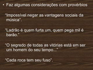Faz algumas considerações com provérbios “ Impossível negar as vantagens sociais da música”. “ Ladrão é quem furta um, quem pega mil é barão.” “ O segredo de todas as vitórias está em ser um homem do seu tempo...” “ Cada roca tem seu fuso”.  
