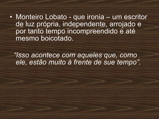 Monteiro Lobato - que ironia – um escritor de luz própria, independente, arrojado e por tanto tempo incompreendido e até mesmo boicotado. “ Isso acontece com aqueles que, como ele, estão muito à frente de sue tempo”. 