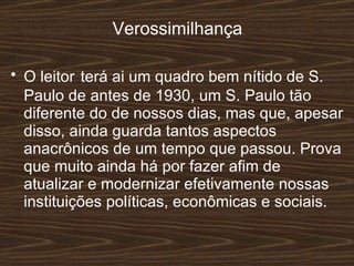 Verossimilhança O leitor   terá ai um quadro bem nítido de S. Paulo de antes de 1930, um S. Paulo tão diferente do de nossos dias, mas que, apesar disso, ainda guarda tantos aspectos anacrônicos de um tempo que passou. Prova que muito ainda há por fazer afim de atualizar e modernizar efetivamente nossas instituições políticas, econômicas e sociais.  