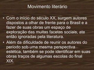 Movimento literário Com o início do século XX, surgem autores dispostos a olhar de frente para o Brasil e a fazer de suas obras um espaço de exploração das muitas facetas sociais, ate então ignoradas pela literatura. Além da dificuldade de reunir os autores do período sob uma mesma perspectiva estética, também se pode identificar em suas obras traços de algumas escolas do final XIX. 