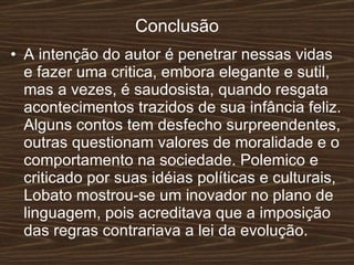 Conclusão A intenção do autor é penetrar nessas vidas e fazer uma critica, embora elegante e sutil, mas a vezes, é saudosista, quando resgata acontecimentos trazidos de sua infância feliz. Alguns contos tem desfecho surpreendentes, outras questionam valores de moralidade e o comportamento na sociedade. Polemico e criticado por suas idéias políticas e culturais, Lobato mostrou-se um inovador no plano de linguagem, pois acreditava que a imposição das regras contrariava a lei da evolução. 