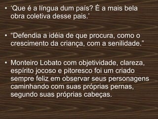 ‘ Que é a língua dum país? È a mais bela obra coletiva desse pais.’  “ Defendia a idéia de que procura, como o crescimento da criança, com a senilidade.” Monteiro Lobato com objetividade, clareza, espírito jocoso e pitoresco foi um criado sempre feliz em observar seus personagens caminhando com suas próprias pernas, segundo suas próprias cabeças. 