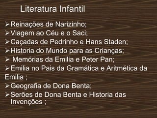 Literatura Infantil   Reinações de Narizinho; Viagem ao Céu e o Saci; Caçadas de Pedrinho e Hans Staden; Historia do Mundo para as Crianças; Memórias da Emilia e Peter Pan; Emilia no Pais da Gramática e Aritmética da  Emilia ; Geografia de Dona Benta; Serões de Dona Benta e Historia das Invenções ; 