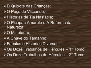 D.Quixote das Crianças; O Poço do Visconde; Historias de Tia Nastácia; O Picapau Amarelo e A Reforma da Natureza; O Minotauro; A Chave do Tamanho; Fabulas e Historias Diversas; Os Doze Trabalhos de Hércules – 1° Tomo; Os Doze Trabalhos de Hércules – 2° Tomo; 