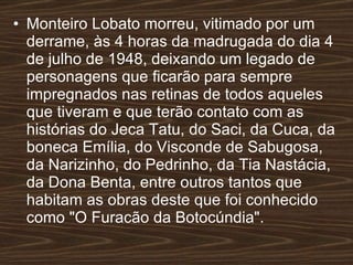 Monteiro Lobato morreu, vitimado por um derrame, às 4 horas da madrugada do dia 4 de julho de 1948, deixando um legado de personagens que ficarão para sempre impregnados nas retinas de todos aqueles que tiveram e que terão contato com as histórias do Jeca Tatu, do Saci, da Cuca, da boneca Emília, do Visconde de Sabugosa, da Narizinho, do Pedrinho, da Tia Nastácia, da Dona Benta, entre outros tantos que habitam as obras deste que foi conhecido como "O Furacão da Botocúndia".   