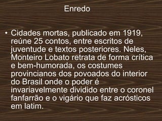Enredo Cidades mortas, publicado em 1919, reúne 25 contos, entre escritos de juventude e textos posteriores. Neles, Monteiro Lobato retrata de forma crítica e bem-humorada, os costumes provincianos dos povoados do interior do Brasil onde o poder é invariavelmente dividido entre o coronel fanfarrão e o vigário que faz acrósticos em latim.   