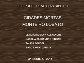 E.E PROF. IRENE DIAS RIBEIRO CIDADES MORTAS MONTEIRO LOBATO LETICIA DA SILVA ALEXANDRE NATALIA ALEXANDRE RIBEIRO TAÍSSA FOCOSI JOAO PAULO GARCIA 3ª  SÉRIE A - 2011 