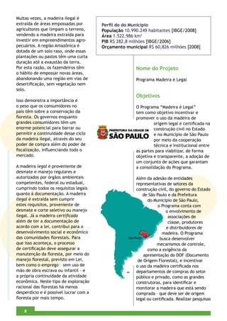 Muitas vezes, a madeira ilegal é
extraída de áreas empossadas por        Perﬁl do do Município
agricultores que limpam o terreno,      População 10.990.249 habitantes [IBGE/2008]
vendendo a madeira extraída para        Área 1.522.986 km2
investir em empreendimentos agro-       PIB R$ 282,8 milhões [IBGE/2006]
pecuários. A região Amazônica é         Orçamento municipal R$ 60,826 milhões [2008]
dotada de um solo raso, onde essas
plantações ou pastos têm uma curta
duração até a exaustão da terra.
Por esta razão, os fazendeiros têm                     Nome do Projeto
o hábito de empossar novas áreas,
abandonando uma região em vias de                      Programa Madeira é Legal
desertiﬁcação, sem vegetação nem
solo.
                                                       Objetivos
Isso demonstra a importância e
o peso que os consumidores no                          O Programa “Madeira é Legal”
país têm sobre a conservação da                        tem como objetivo incentivar e
ﬂoresta. Os governos enquanto                          promover o uso da madeira de
grandes consumidores têm um                                     origem legal e certiﬁcada na
enorme potencial para barrar ou                                 construção civil no Estado
permitir a continuidade desse ciclo                             e no Município de São Paulo
da madeira ilegal, através do seu                               por meio da cooperação
poder de compra além do poder de                                técnica e institucional entre
ﬁscalização, inﬂuenciando todo o                       as partes para viabilizar, de forma
mercado.                                               objetiva e transparente, a adoção de
                                                       um conjunto de ações que garantam
A madeira legal é proveniente de                       a consolidação do Programa.
desmate e manejo regulares e
autorizados por órgãos ambientais                      Além da adesão de entidades
competentes, federal ou estadual,                      representativas de setores da
cumprindo todos os requisitos legais                   construção civil, do governo do Estado
quanto à documentação. A madeira                          de São Paulo e da Prefeitura
ilegal é extraída sem cumprir                                do Município de São Paulo,
estes requisitos, proveniente de                                  o Programa conta com
desmate e corte seletivo ou manejo                                     o envolvimento de
ilegal. Já a madeira certiﬁcada                                         associações de
além de ter a documentação de                                           classe, produtores
acordo com a lei, contribui para o                                     e distribuidores de
desenvolvimento social e econômico                                   madeira. O Programa
das comunidades ﬂorestais. Para                                     busca desenvolver
que isso aconteça, o processo                                     mecanismos de controle,
de certiﬁcação deve assegurar a                              como a exigência da
manutenção da ﬂoresta, por meio do                         apresentação do DOF (Documento
manejo ﬂorestal, previsto em Lei,                       de Origem Florestal), e incentivar
bem como o emprego – sem uso de                        o uso da madeira certiﬁcada nos
mão de obra escrava ou infantil – e                    departamentos de compras do setor
a própria continuidade da atividade                    público e privado, como as grandes
econômica. Neste tipo de exploração                    construtoras, para identiﬁcar e
racional das ﬂorestas há menos                         monitorar a madeira que está sendo
desperdício e é possível lucrar com a                  comprada – que deve ser de origem
ﬂoresta por mais tempo.                                legal ou certiﬁcada. Realizar pesquisas

    4
    2
 