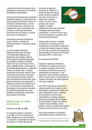 e desenvolvimento de produtos mais      ao controle legal dos
adequados à construção civil também     produtos de madeira. O
são objetivos do Programa.              artigo 46 dessa lei obriga
                                        quem recebe ou adquire,
O Protocolo de Cooperação voluntária    para ﬁns comerciais ou
celebrado signiﬁca a consolidação de    industriais, madeira,
várias ações de diferentes atores no    lenha, carvão e outros
combate à madeira ilegal, e ﬁrma        produtos de origem
o compromisso entre as partes em        vegetal, a exigir a
implementar estes mecanismos de         exibição de licença do vendedor,
controle. A união das iniciativas       outorgada pela autoridade
contribuirá para fortalecer as ações    competente, e munir-se da via que
que estão em andamento.                 deverá acompanhar o produto até o
                                        ﬁnal do beneﬁciamento.
O Programa pretende sensibilizar
outras cidades e estados da             Diante deste decreto, é exigido
federação quanto à relevância dessa     no edital de contratação que as
questão.                                empreiteiras contratadas comprovem
                                        a origem da madeira usada em obras
O uso de madeira plantada               do município, através da anexação da
especiﬁcamente para extração            Autorização de Transporte de Produto
é criticado pelo Programa. As           Florestal (ATPF) à nota ﬁscal.
plantações de eucalipto, pinho e
outras espécies exóticas adaptadas      O mecanismo ATPF/DOF
às condições climáticas do Brasil
fazem com que as ﬂorestas nativas       Segundo a legislação brasileira,
sejam negligenciadas, e dão lugar às    proprietários e posseiros de terra
atividades agropecuárias e à expansão   na região amazônica têm direito
urbana. Por outro lado, o manejo        a desmatar até 20% de suas terras
sustentável da ﬂoresta nativa é visto   (autorização de desmate)1. Esse
como instrumento mais viável para       desmate é documentado através da
a preservação da ﬂoresta tropical.      ATPF, no qual consta a quantidade de
Além dos benefícios ambientais, gera    madeira retirada e de quais espécies
ganhos ﬁnanceiros que despertam o       são essas madeiras.
interesse econômico de mantê-la em
pé, minimizando a necessidade de        Uma ATPF é gerada em cada elo da
ﬁscalização e promovendo a geração      cadeia produtiva da madeira, com a
de renda da população local, que        quantidade e espécies de madeira do
trabalha na exploração sustentável      lote transportado. Assim, produtos
dos produtos da ﬂoresta.                de serralherias, marcenarias,
                                        revendedores e demais empresas
                                        possuem sua própria documentação
Madeira legal na cidade                 de quantidade e origem da madeira
de São Paulo                            usada em seus produtos, sendo
                                        possível rastrear o produto de madeira
O Decreto 46.380, de 2005               desde sua extração até seu uso ﬁnal.

O município publicou o decreto          Essa documentação é controlada
nº 46.380, em 26 de setembro de         pelo IBAMA (Instituto Brasileiro do
2005, obrigando seus fornecedores
a cumprirem a lei ambiental vigente     1Medida Provisória nº 2166-66 de 26 de julho de 2001.
(lei federal nº 9.605/98) quanto

                                                                                                5
                                                                                                3
 