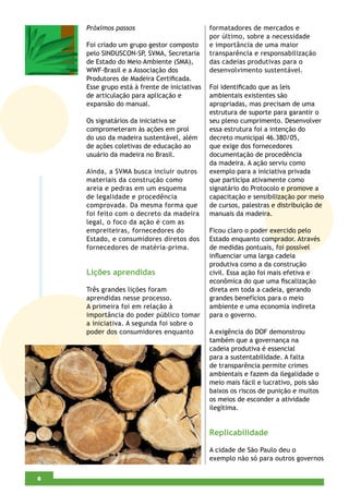 Próximos passos                           formatadores de mercados e
                                              por último, sobre a necessidade
    Foi criado um grupo gestor composto       e importância de uma maior
    pelo SINDUSCON-SP, SVMA, Secretaria       transparência e responsabilização
    de Estado do Meio Ambiente (SMA),         das cadeias produtivas para o
    WWF-Brasil e a Associação dos             desenvolvimento sustentável.
    Produtores de Madeira Certiﬁcada.
    Esse grupo está à frente de iniciativas   Foi identiﬁcado que as leis
    de articulação para aplicação e           ambientais existentes são
    expansão do manual.                       apropriadas, mas precisam de uma
                                              estrutura de suporte para garantir o
    Os signatários da iniciativa se           seu pleno cumprimento. Desenvolver
    comprometeram às ações em prol            essa estrutura foi a intenção do
    do uso da madeira sustentável, além       decreto municipal 46.380/05,
    de ações coletivas de educação ao         que exige dos fornecedores
    usuário da madeira no Brasil.             documentação de procedência
                                              da madeira. A ação serviu como
    Ainda, a SVMA busca incluir outros        exemplo para a iniciativa privada
    materiais da construção como              que participa ativamente como
    areia e pedras em um esquema              signatário do Protocolo e promove a
    de legalidade e procedência               capacitação e sensibilização por meio
    comprovada. Da mesma forma que            de cursos, palestras e distribuição de
    foi feito com o decreto da madeira        manuais da madeira.
    legal, o foco da ação é com as
    empreiteiras, fornecedores do             Ficou claro o poder exercido pelo
    Estado, e consumidores diretos dos        Estado enquanto comprador. Através
    fornecedores de matéria-prima.            de medidas pontuais, foi possível
                                              inﬂuenciar uma larga cadeia
                                              produtiva como a da construção
    Lições aprendidas                         civil. Essa ação foi mais efetiva e
                                              econômica do que uma ﬁscalização
    Três grandes lições foram                 direta em toda a cadeia, gerando
    aprendidas nesse processo.                grandes benefícios para o meio
    A primeira foi em relação à               ambiente e uma economia indireta
    importância do poder público tomar        para o governo.
    a iniciativa. A segunda foi sobre o
    poder dos consumidores enquanto           A exigência do DOF demonstrou
                                              também que a governança na
                                              cadeia produtiva é essencial
                                              para a sustentabilidade. A falta
                                              de transparência permite crimes
                                              ambientais e fazem da ilegalidade o
                                              meio mais fácil e lucrativo, pois são
                                              baixos os riscos de punição e muitos
                                              os meios de esconder a atividade
                                              ilegítima.


                                              Replicabilidade

                                              A cidade de São Paulo deu o
                                              exemplo não só para outros governos

4
6
 