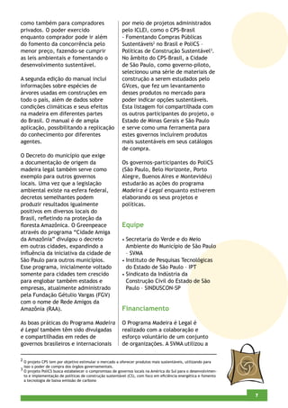 como também para compradores                            por meio de projetos administrados
privados. O poder exercido                              pelo ICLEI, como o CPS-Brasil
enquanto comprador pode ir além                         - Fomentando Compras Públicas
do fomento da concorrência pelo                         Sustentáveis2 no Brasil e PoliCS –
menor preço, fazendo-se cumprir                         Políticas de Construção Sustentável3.
as leis ambientais e fomentando o                       No âmbito do CPS-Brasil, a Cidade
desenvolvimento sustentável.                            de São Paulo, como governo-piloto,
                                                        selecionou uma série de materiais de
A segunda edição do manual inclui                       construção a serem estudados pelo
informações sobre espécies de                           GVces, que fez um levantamento
árvores usadas em construções em                        desses produtos no mercado para
todo o país, além de dados sobre                        poder indicar opções sustentáveis.
condições climáticas e seus efeitos                     Esta listagem foi compartilhada com
na madeira em diferentes partes                         os outros participantes do projeto, o
do Brasil. O manual é de ampla                          Estado de Minas Gerais e São Paulo
aplicação, possibilitando a replicação                  e serve como uma ferramenta para
do conhecimento por diferentes                          estes governos incluírem produtos
agentes.                                                mais sustentáveis em seus catálogos
                                                        de compra.
O Decreto do município que exige
a documentação de origem da                             Os governos-participantes do PoliCS
madeira legal também serve como                         (São Paulo, Belo Horizonte, Porto
exemplo para outros governos                            Alegre, Buenos Aires e Montevidéu)
locais. Uma vez que a legislação                        estudarão as ações do programa
ambiental existe na esfera federal,                     Madeira é Legal enquanto estiverem
decretos semelhantes podem                              elaborando os seus projetos e
produzir resultados igualmente                          políticas.
positivos em diversos locais do
Brasil, reﬂetindo na proteção da
ﬂoresta Amazônica. O Greenpeace                         Equipe
através do programa “Cidade Amiga
da Amazônia” divulgou o decreto                         • Secretaria do Verde e do Meio
em outras cidades, expandindo a                           Ambiente do Município de São Paulo
inﬂuência da iniciativa da cidade de                      – SVMA
São Paulo para outros municípios.                       • Instituto de Pesquisas Tecnológicas
Esse programa, inicialmente voltado                       do Estado de São Paulo – IPT
somente para cidades tem crescido                       • Sindicato da Indústria da
para englobar também estados e                            Construção Civil do Estado de São
empresas, atualmente administrado                         Paulo – SINDUSCON-SP
pela Fundação Gétulio Vargas (FGV)
com o nome de Rede Amigos da
Amazônia (RAA).                                         Financiamento

As boas práticas do Programa Madeira                    O Programa Madeira é Legal é
é Legal também têm sido divulgadas                      realizado com a colaboração e
e compartilhadas em redes de                            esforço voluntário de um conjunto
governos brasileiros e internacionais                   de organizações. A SVMA utilizou a

2 O projeto CPS tem por objetivo estimular o mercado a oferecer produtos mais sustentáveis, utilizando para
  isso o poder de compra dos órgãos governamentais.
3
  O projeto PoliCS busca estabelecer o compromisso de governos locais na América do Sul para o desenvolvimen-
  to e implementação de políticas de construção sustentável (CS), com foco em eﬁciência energética e fomento
  a tecnologia de baixa emissão de carbono


                                                                                                                5
                                                                                                                7
 