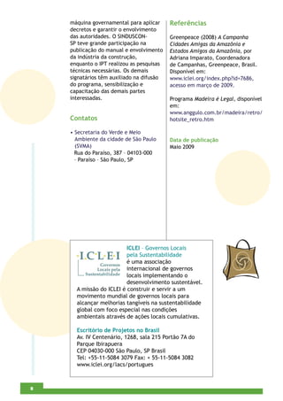 máquina governamental para aplicar     Referências
    decretos e garantir o envolvimento
    das autoridades. O SINDUSCON-          Greenpeace (2008) A Campanha
    SP teve grande participação na         Cidades Amigas da Amazônia e
    publicação do manual e envolvimento    Estados Amigos da Amazônia, por
    da indústria da construção,            Adriana Imparato, Coordenadora
    enquanto o IPT realizou as pesquisas   de Campanhas, Greenpeace, Brasil.
    técnicas necessárias. Os demais        Disponível em:
    signatários têm auxiliado na difusão   www.iclei.org/index.php?id=7686,
    do programa, sensibilização e          acesso em março de 2009.
    capacitação das demais partes
    interessadas.                          Programa Madeira é Legal, disponível
                                           em:
                                           www.anggulo.com.br/madeira/retro/
    Contatos                               hotsite_retro.htm

    • Secretaria do Verde e Meio
      Ambiente da cidade de São Paulo      Data de publicação
      (SVMA)                               Maio 2009
      Rua do Paraíso, 387 – 04103-000
      – Paraíso – São Paulo, SP




                          ICLEI – Governos Locais
                          pela Sustentabilidade
                          é uma associação
                          internacional de governos
                          locais implementando o
                          desenvolvimento sustentável.
      A missão do ICLEI é construir e servir a um
      movimento mundial de governos locais para
      alcançar melhorias tangíveis na sustentabilidade
      global com foco especial nas condições
      ambientais através de ações locais cumulativas.

      Escritório de Projetos no Brasil
      Av. IV Centenário, 1268, sala 215 Portão 7A do
      Parque Ibirapuera
      CEP 04030-000 São Paulo, SP Brasil
      Tel: +55-11-5084 3079 Fax: + 55-11-5084 3082
      www.iclei.org/lacs/portugues



4
8
 