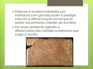  Palácios e templos habitados por
indivíduos com grande poder e prestígio
indicam a diferenciação social que já
existia nas primeiras cidades da Suméria.
 Foi nesse ambiente agitado e
diferenciado das cidades sumerianas que
surgiu a escrita.
 