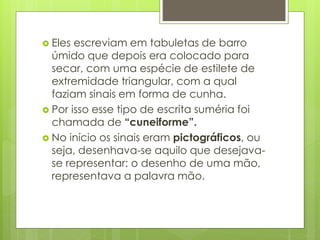  Eles escreviam em tabuletas de barro
úmido que depois era colocado para
secar, com uma espécie de estilete de
extremidade triangular, com a qual
faziam sinais em forma de cunha.
 Por isso esse tipo de escrita suméria foi
chamada de “cuneiforme”.
 No início os sinais eram pictográficos, ou
seja, desenhava-se aquilo que desejava-
se representar: o desenho de uma mão,
representava a palavra mão.
 