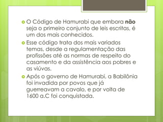  O Código de Hamurabi que embora não
seja o primeiro conjunto de leis escritas, é
um dos mais conhecidos.
 Esse código trata dos mais variados
temas, desde a regulamentação das
profissões até as normas de respeito do
casamento e da assistência aos pobres e
as viúvas.
 Após o governo de Hamurabi, a Babilônia
foi invadida por povos que já
guerreavam a cavalo, e por volta de
1600 a.C foi conquistada.
 
