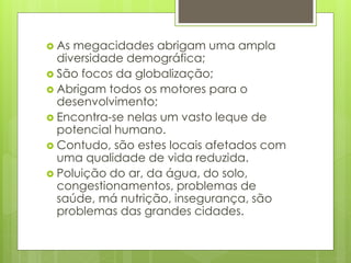  As megacidades abrigam uma ampla
diversidade demográfica;
 São focos da globalização;
 Abrigam todos os motores para o
desenvolvimento;
 Encontra-se nelas um vasto leque de
potencial humano.
 Contudo, são estes locais afetados com
uma qualidade de vida reduzida.
 Poluição do ar, da água, do solo,
congestionamentos, problemas de
saúde, má nutrição, insegurança, são
problemas das grandes cidades.
 