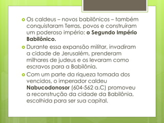  Os caldeus – novos babilônicos – também
conquistaram Terras, povos e construíram
um poderoso império: o Segundo Império
Babilônico.
 Durante essa expansão militar, invadiram
a cidade de Jerusalém, prenderam
milhares de judeus e os levaram como
escravos para a Babilônia.
 Com um parte da riqueza tomada dos
vencidos, o imperador caldeu
Nabucodonosor (604-562 a.C) promoveu
a reconstrução da cidade da Babilônia,
escolhida para ser sua capital.
 