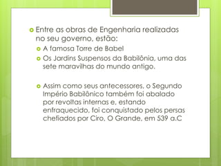  Entre as obras de Engenharia realizadas
no seu governo, estão:
 A famosa Torre de Babel
 Os Jardins Suspensos da Babilônia, uma das
sete maravilhas do mundo antigo.
 Assim como seus antecessores, o Segundo
Império Babilônico também foi abalado
por revoltas internas e, estando
enfraquecido, foi conquistado pelos persas
chefiados por Ciro, O Grande, em 539 a.C
 