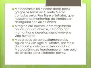  Mesopotâmia foi o nome dado pelos
gregos ás Terras do Oriente Médio
cortadas pelos Rios Tigre e Eufrates, que
nascem nas montanhas da Armênia e
desaguam no Golfo Pérsico.
 A região era quente, com vegetação
pobre, poucas chuvas, cercada por
montanhas e desertos, desfavorável a
vida humana.
 Mas graças ao aproveitamento das
águas nos Rios Tigre e Eufrates, por meio
do trabalho coletivo e direcionado, a
Mesopotâmia se transformou em um polo
de atração para diferentes povos.
 