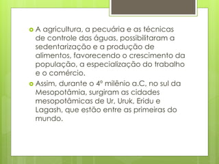 A agricultura, a pecuária e as técnicas
de controle das águas, possibilitaram a
sedentarização e a produção de
alimentos, favorecendo o crescimento da
população, a especialização do trabalho
e o comércio.
 Assim, durante o 4º milênio a.C, no sul da
Mesopotâmia, surgiram as cidades
mesopotâmicas de Ur, Uruk, Eridu e
Lagash, que estão entre as primeiras do
mundo.
 