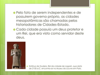  Pelo fato de serem independentes e de
possuirem governo próprio, as cidades
mesopotâmicas são chamadas pelos
historiadores de Cidades-Estado.
 Cada cidade possuía um deus protetor e
um Rei, que era visto como servidor deste
deus.
 Estátua de Gudeia, Rei da cidade de Lagash, que data
de 2150 a.C, encontra-se no Museu do Louvre em Paris.
 
