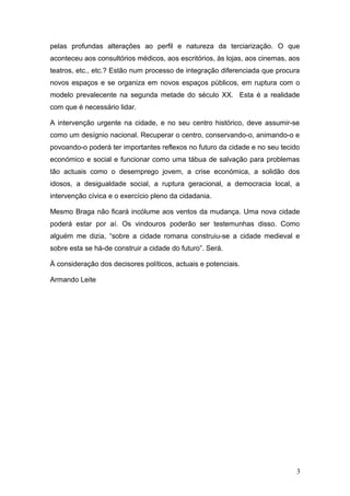 pelas profundas alterações ao perfil e natureza da terciarização. O que
aconteceu aos consultórios médicos, aos escritórios, às lojas, aos cinemas, aos
teatros, etc., etc.? Estão num processo de integração diferenciada que procura
novos espaços e se organiza em novos espaços públicos, em ruptura com o
modelo prevalecente na segunda metade do século XX. Esta é a realidade
com que é necessário lidar.
A intervenção urgente na cidade, e no seu centro histórico, deve assumir-se
como um desígnio nacional. Recuperar o centro, conservando-o, animando-o e
povoando-o poderá ter importantes reflexos no futuro da cidade e no seu tecido
económico e social e funcionar como uma tábua de salvação para problemas
tão actuais como o desemprego jovem, a crise económica, a solidão dos
idosos, a desigualdade social, a ruptura geracional, a democracia local, a
intervenção cívica e o exercício pleno da cidadania.
Mesmo Braga não ficará incólume aos ventos da mudança. Uma nova cidade
poderá estar por aí. Os vindouros poderão ser testemunhas disso. Como
alguém me dizia, “sobre a cidade romana construiu-se a cidade medieval e
sobre esta se há-de construir a cidade do futuro”. Será.
À consideração dos decisores políticos, actuais e potenciais.
Armando Leite
3
 