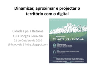 Dinamizar, aproximar e projectar o 
território com o digital 
Cidades pela Retoma 
Luis Borges Gouveia 
21 de Outubro de 2010 
@lbgouveia | lmbg.blogspot.com 
 