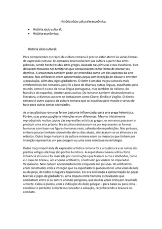 História sócio cultural e econômica:
 História sócio cultural;
 História econômica;
História sócio cultural:
Para compreender os traços da cultura romana é preciso estar atento às várias formas
de expressão cultural. Os romanos desenvolveram sua cultura a partir das artes
plásticas, sendo herdeiros das artes gregas, baseada nas pinturas e nas esculturas. Eles
deixavam mosaicos nos territórios que conquistavam como forma de marcar seu
domínio. A arquitetura também pode ser entendida como um dos aspectos da arte
romana. Nos anfiteatros eram apresentadas peças com intenção de educar e entreter
a população, além dos jogos gladiadores. O latim é um dos traços culturais mais
emblemáticos dos romanos, pois foi a base de diversas outras línguas, espalhadas pelo
mundo, como é o caso da nossa língua portuguesa, mas também do italiano, do
francês e do espanhol, dentre tantas outras. Os romanos também desenvolveram a
literatura, e diversos autores se destacaram como Cícero, Ovídio e Virgílio. O direito
romano é outro aspecto da cultura romana que se espalhou pelo mundo e serviu de
base para outras tantas sociedades.
As artes plásticas romanas foram bastante influenciadas pela arte grega helenística.
Porém, suas preocupações e intenções eram diferentes. Mesmo inicialmente
reproduzindo muitas cópias das expressões artísticas gregas, os romanos passaram a
produzir uma arte própria. Na escultura destacaram-se por representar as formas
humanas com base nas figuras humanas reais, salientando imperfeições. Nas pinturas,
embora poucas tenham sobrevivido até os dias atuais, destacaram-se os afrescos e os
retratos. Outro traço marcante da cultura romana eram os mosaicos que tinham por
intenção representar um personagem ou uma cena com base na mitologia.
Outro traço importante da expressão artística romana foi a arquitetura e as ruínas dos
prédios antigos até hoje são pontos turísticos. A arquitetura romana sofreu forte
influência etrusca e foi marcada por construções que traziam arcos e abóbodas, como
é o caso do Coliseu, um enorme anfiteatro, construído por ordem do imperador
Vespasiano. Nele cabiam aproximadamente cinquenta mil pessoas. Os anfiteatros
eram construídos com a intenção que os espectadores pudessem ter uma visão da luta
ou da peça, de todos os lugares disponíveis. Ele era destinado a apresentação de peças
teatrais e jogos de gladiadores, uma disputa entre homens escravizados que
combatiam entre si ou contra animais perigosos, que muitas vezes tinha por resultado
a morte. Cabia à plateia, com a indicação do dedo polegar – para baixo ou para cima -
condenar o perdedor à morte ou conceder a salvação, reconhecendo a bravura no
combate.
 