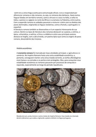 Latim era a única língua aceita para comunicação oficial, e era o responsável por
diferenciar romanos e não romanos, ou seja, os romanos dos bárbaros. Havia outras
línguas faladas em território romano, como o etrusco e o asco na Itália, o celta na
Gália, o púnico e o egípcio no norte da África e o aramaico na Palestina, entre outros.
Com a expansão romana os soldados passaram a misturar o latim com os dialetos dos
povos dominados, originando as línguas neolatinas, como o francês, o português e o
espanhol.
A literatura romana também se desenvolveu e é um aspecto interessante de sua
cultura. Dentre os tipos de literatura dos romanos destacam-se a poesia, a cômica, a
épica, a dramática, a satírica, a lírica e a didática e entre seus principais autores
destaca-se Virgílio, com a obra Eneida, um poema épico que conta as origens do povo
romano, descendente dos troianos.
História econômica:
A economia romana foi marcada por duas atividades principais: a agricultura e o
comércio. No Império Romano havia uma certa estabilidade econômica, e,
portanto, conseguiam manter uma única moeda corrente, as tarifas alfandegárias
eram baixas e as estradas e os portos eram protegidos. Mas, para conquistar essa
estabilidade econômica os romanos passaram por processos de conquista e
expansão, especialmente ao longo do período republicano.
Moedas de ouro, prata, bronze e outros metais do Império Romano. Essa moeda era chamada
denário (denarius), que acabou originando a palavra dinheiro na língua portuguesa.
 