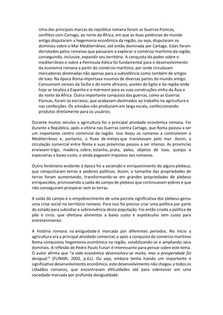 Uma das principais marcas da república romana foram as Guerras Púnicas,
conflitos com Cartago, ao norte da África, em que as duas potências do mundo
antigo disputaram a hegemonia econômica da região, ou seja, disputaram os
domínios sobre o Mar Mediterrâneo, até então dominada por Cartago. Estes foram
derrotados pelos romanos que passaram a explorar o comércio marítimo da região,
conseguindo, inclusive, expandir seu território. A conquista do poder sobre o
mediterrâneo e sobre a Península Itálica foi fundamental para o desenvolvimento
da economia romana a partir do comércio marítimo, por onde circulavam
mercadorias destinadas não apenas para a subsistência como também de artigos
de luxo. Na época Roma importava insumos de diversas partes do mundo antigo.
Consumiam cereais da Sicília e do norte africano, azeites do Egito e da região onde
hoje se localiza a Espanha e o mármore para as suas construções vinha da Ásia e
do norte da África. Outra importante conquista das guerras, como as Guerras
Púnicas, foram os escravos, que acabavam destinados ao trabalho na agricultura e
nas confecções. Os artesãos não produziam em larga escala, confeccionando
produtos diretamente para os usuários.
Durante muitos séculos a agricultura foi a principal atividade econômica romana. Foi
durante a República, após a vitória nas Guerras contra Cartago, que Roma passou a ser
um importante centro comercial da região. Isso levou os romanos a controlarem o
Mediterrâneo e, portanto, o fluxo de metais que transitavam pelo mar. Assim, a
circulação comercial entre Roma e suas províncias passou a ser intenso. As províncias
enviavam trigo, madeira, cobre, estanho, prata, peles, objetos de luxo, queijos e
especiarias a baixo custo, e ainda pagavam impostos aos romanos.
Outro fenômeno evidente à época foi a ascensão e enriquecimento de alguns plebeus,
que conquistaram terras e poderes políticos. Assim, o tamanho das propriedades de
terras foram aumentando, transformando-se em grandes propriedades de plebeus
enriquecidos, promovendo a saída do campo de plebeus que continuavam pobres e que
não conseguiram prosperar sem as terras.
A saída do campo e o empobrecimento de uma parcela significativa dos plebeus gerou
uma crise social no território romano. Para isso foi preciso criar uma política por parte
do estado para subsidiar a sobrevivência desta população. Foi então criada a política de
pão e circo, que ofertava alimentos a baixo custo e espetáculos sem custo para
entretenimento.
A história romana na antiguidade é marcada por diferentes períodos. No início a
agricultura era a principal atividade comercial, e após a conquista do comércio marítimo
Roma conquistou hegemonia econômica na região, estabilizando-se e ampliando seus
domínios. A reflexão de Pedro Paulo Funari é interessante para pensar sobre este tema.
O autor afirma que “a vida econômica desenvolveu-se muito, mas a prosperidade foi
desigual.” (FUNARI, 2002, p.61). Ou seja, embora tenha havido um importante e
significativo desenvolvimento econômico, este desenvolvimento não chegou a todos os
cidadãos romanos, que encontravam dificuldades até para sobreviver em uma
sociedade marcada por profunda desigualdade.
 