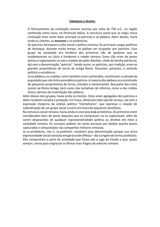 Cidadania e direito:
O florescimento da civilização romana ocorreu por volta de 750 a.C., na região
conhecida como Lácio, na Península Itálica. A estrutura social que se erigiu nessa
civilização teve como base principal os patrícios e os plebeus. Além desses, havia
ainda os clientes, os escravos e os proletários.
Os patrícios formavam a elite social e política romana. Os principais cargos políticos
de destaque, durante muito tempo, só podiam ser ocupados por patrícios. Esse
grupo da sociedade era herdeiro dos primeiros clãs de pastores que se
estabeleceram no Lácio e fundaram a cidade romana. Esses clãs eram de povos
latinos e organizavam-se sob o modelo de páter-famílias, chefe de família patriarcal,
daí vem a denominação “patrício”. Sendo assim, os patrícios, por tradição, eram os
grandes proprietários de terras da antiga Roma. Possuíam, portanto, o controle
político e econômico.
Já os plebeus, ou a plebe, como também eram conhecidos, constituíam a camada da
população que não tinha ascendência patrícia. A maioria dos plebeus era constituída
de pequenos proprietários de terras, artesãos e comerciantes. Boa parte das crises
sociais da Roma Antiga, bem como das tentativas de reforma, como a dos irmãos
Graco, derivou da insatisfação dos plebeus.
Além desses dois grupos, havia ainda os clientes. Estes eram agregados dos patrícios e
deles recebiam estadia e proteção. Em troca, ofereciam todo tipo de serviço, daí vem a
expressão moderna da análise política “clientelismo”, que expressa a relação de
subordinação de um grupo social a outro em troca de pequenos benefícios.
Na estrutura social romana, havia ainda os escravos e os proletários. Os primeiros eram
considerados bens de posse daqueles que os compravam ou os capturavam, além de
serem desprovidos de qualquer representatividade política ou direitos em meio à
sociedade romana. Os escravos podiam ser tanto escravos por dívidas quanto povos
capturados e conquistados nas campanhas militares romanas.
Já os proletários, isto é, os proletarii, recebiam essa denominação porque sua única
expressividade social consistia em gerar prole (filhos) – daí a origem do termo proletário.
Eles compunham a parte da sociedade que ficava sob o jugo do Estado e que, quase
sempre, servia para engrossar as fileiras mais frágeis do exército romano.
 