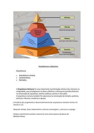 Arquitectura e urbanismo.
Arquitectura:
 Arquitectura romana;
 Características;
 Exemplos.
A Arquitetura Romana foi uma importante manifestação artística dos romanos na
antiguidade, que privilegiavam as obras utilitárias e alcançaram grande eficiência
na construção de aquedutos, banhos públicos, pontes e mercados.
A arquitetura romana também foi expressiva na construção de templos, palácios,
pórticos, tribunais, mosteiros e igrejas.
A história do surgimento e desenvolvimento da arquitetura romana iniciou no
século II a.C.
Naquele tempo, duas importantes culturas convergiam, a etrusca e a grega.
Ambas mantinham contato comercial com vários povos da bacia do
Mediterrâneo.
 