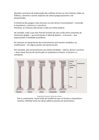 Quando o processo de helenização das colônias tornou-se mais intenso, todos os
hábitos, costumes e outros aspectos da cultura grega passaram a ser
disseminados
A influência dos gregos e dos etruscos na arte latina é incontestável – incluindo
a arquitetura, a pintura e a escultura.
Portanto, os romanos não teriam criado um estilo próprio.
Na verdade, tudo o que eles fizeram provém da uma união entre conjuntos de
elementos gregos – que priorizavam o ideal de beleza – e etruscos – que
expressavam a realidade quotidiana.
Os romanos se apropriaram dos ensinamentos que haviam recebido e os
modificaram – em alguns pontos até aprimoraram.
Por exemplo, eles acrescentaram aos estilos herdados – dórico, jônico e coríntio
– duas novas formas de construção na arquitetura romana: a toscana e a
composta.
Arquitetura romana: estilos de colunas
Pois é, justamente, nessa fusão de tendências que se formou a arquitetura
romana, refletida tanto em obras públicas quanto em particulares.
 