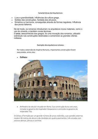 Características da Arquitectura:
 Luxo e grandiosidade, influências da cultura grega.
 Solidez das construções, herdada dos etruscos.
 Simetria e a harmonia, conseguidas através de formas regulares. Influência
dos povos italianos.
De tal modo, os romanos introduziram na arquitetura novos materiais, como o
uso do cimento, e também novas técnicas.
O arco, desconhecido dos gregos, foi uma inovação dos romanos, utilizado
sobretudo nas construções destinadas a comemorar as grandes vitórias
militares.
Exemplos de arquitectura romana:
Por toda a extensão do Império Romano, importantes construções foram
executadas, entre elas:
 Coliseu:
 Anfiteatro do século I situado em Roma. Sua construção durou seis anos,
iniciada no governo do imperador Vespasiano e concluída no governo do
Imperador Tito.
O Coliseu é formado por um grande número de arcos redondos, suas paredes externas
medem 46 metros de altura e são divididas em quatro pavimentos: três arcadas com
colunas dóricas, jônicas e coríntias.
 