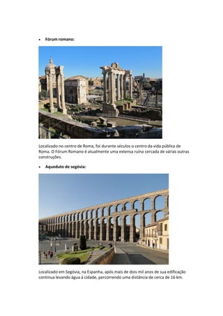  Fórum romano:
Localizado no centro de Roma, foi durante séculos o centro da vida pública de
Roma. O Fórum Romano é atualmente uma extensa ruína cercada de várias outras
construções.
 Aqueduto de segóvia:
Localizado em Segóvia, na Espanha, após mais de dois mil anos de sua edificação
continua levando água à cidade, percorrendo uma distância de cerca de 16 km.
 