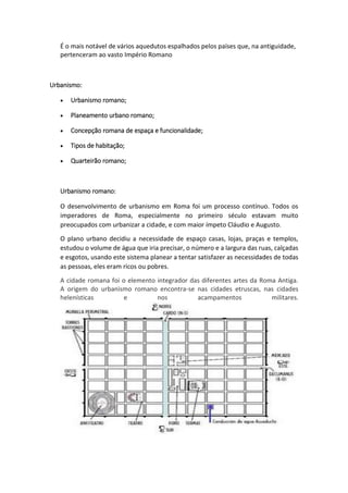 É o mais notável de vários aquedutos espalhados pelos países que, na antiguidade,
pertenceram ao vasto Império Romano
Urbanismo:
 Urbanismo romano;
 Planeamento urbano romano;
 Concepção romana de espaça e funcionalidade;
 Tipos de habitação;
 Quarteirão romano;
Urbanismo romano:
O desenvolvimento de urbanismo em Roma foi um processo contínuo. Todos os
imperadores de Roma, especialmente no primeiro século estavam muito
preocupados com urbanizar a cidade, e com maior ímpeto Cláudio e Augusto.
O plano urbano decidiu a necessidade de espaço casas, lojas, praças e templos,
estudou o volume de água que iria precisar, o número e a largura das ruas, calçadas
e esgotos, usando este sistema planear a tentar satisfazer as necessidades de todas
as pessoas, eles eram ricos ou pobres.
A cidade romana foi o elemento integrador das diferentes artes da Roma Antiga.
A origem do urbanismo romano encontra-se nas cidades etruscas, nas cidades
helenísticas e nos acampamentos militares.
 