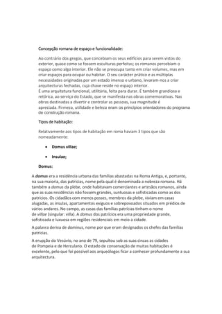Concepção romana de espaço e funcionalidade:
Ao contrário dos gregos, que concebiam os seus edifícios para serem vistos do
exterior, quase como se fossem esculturas perfeitas; os romanos percebiam o
espaço como algo interior. Ele não se preocupa tanto em criar volumes, mas em
criar espaços para ocupar ou habitar. O seu carácter prático e as múltiplas
necessidades originadas por um estado imenso e urbano, levaram-nos a criar
arquitecturas fechadas, cuja chave reside no espaço interior.
É uma arquitetura funcional, utilitária, feita para durar. É também grandiosa e
retórica, ao serviço do Estado, que se manifesta nas obras comemorativas. Nas
obras destinadas a divertir e controlar as pessoas, sua magnitude é
apreciada. Firmeza, utilidade e beleza eram os princípios orientadores do programa
de construção romana.
Tipos de habitação:
Relativamente aos tipos de habitação em roma haviam 3 tipos que são
nomeadamente:
 Domus villae;
 Insulae;
Domus:
A domus era a residência urbana das famílias abastadas na Roma Antiga, e, portanto,
na sua maioria, das patrícias, nome pela qual é denominada a nobreza romana. Há
também a domus da plebe, onde habitavam comerciantes e artesãos romanos, ainda
que as suas residências não fossem grandes, suntuosas e sofisticadas como as dos
patrícios. Os cidadãos com menos posses, membros da plebe, viviam em casas
alugadas, as insulas, apartamentos exíguos e sobrepovoados situados em prédios de
vários andares. No campo, as casas das famílias patrícias tinham o nome
de villae (singular: villa). A domus dos patrícios era uma propriedade grande,
sofisticada e luxuosa em regiões residenciais em meio a cidade.
A palavra deriva de dominus, nome por que eram designados os chefes das famílias
patrícias.
A erupção do Vesúvio, no ano de 79, sepultou sob as suas cinzas as cidades
de Pompeia e de Herculano. O estado de conservação de muitas habitações é
excelente, pelo que foi possível aos arqueólogos ficar a conhecer profundamente a sua
arquitectura.
 