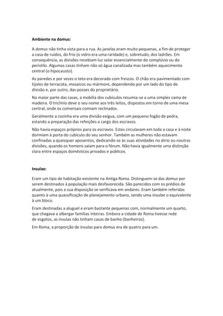 Ambiente na domus:
A domus não tinha vista para a rua. As janelas eram muito pequenas, a fim de proteger
a casa de ruídos, do frio (o vidro era uma raridade) e, sobretudo, dos ladrões. Em
consequência, as divisões recebiam luz solar essencialmente do complúvio ou do
peristilo. Algumas casas tinham não só água canalizada mas também aquecimento
central (o hipocausto).
As paredes e por vezes o teto era decorado com frescos. O chão era pavimentado com
tijolos de terracota, mosaicos ou mármore, dependendo por um lado do tipo de
divisão e, por outro, das posses do proprietário.
Na maior parte das casas, a mobília dos cubículos resumia-se a uma simples cama de
madeira. O triclínio deve o seu nome aos três leitos, dispostos em torno de uma mesa
central, onde os comensais comiam reclinados.
Geralmente a cozinha era uma divisão exígua, com um pequeno fogão de pedra,
estando a preparação das refeições a cargo dos escravos.
Não havia espaços próprios para os escravos. Estes circulavam em toda a casa e à noite
dormiam à porta do cubículo do seu senhor. Também as mulheres não estavam
confinadas a quaisquer aposentos, dedicando-se às suas atividades no átrio ou noutras
divisões, quando os homens saíam para o fórum. Não havia igualmente uma distinção
clara entre espaços domésticos privados e públicos.
Insulae:
Eram um tipo de habitação existente na Antiga Roma. Distinguem-se das domus por
serem destinados à população mais desfavorecida. São parecidos com os prédios de
atualmente, pois a sua disposição se verificava em andares. Eram também referidas
quanto à uma quassificação de planejamento urbano, sendo uma insulae o equivalente
à um bloco.
Eram destinadas a aluguel e eram bastante pequenas com, normalmente um quarto,
que chegava a albergar famílias inteiras. Embora a cidade de Roma tivesse rede
de esgotos, as ínsulas não tinham casas de banho (banheiros).
Em Roma, a proporção de ínsulas para domus era de quatro para um.
 