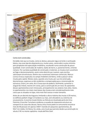 Como eram construídas:
Estrabão nota que as ínsulas, como os domus, possuíam água corrente e sanitização
básica, mas esse tipo de alojamento era, muitas vezes, construído à custos mínimos
para propósitos de especulação imobiliária, resultando numa construção de pouca
qualidade. Eram construídas de madeira, tijolos de barro, e, posteriormente, cimento
romano. Por sua baixa qualidade de construção e materiais, as ínsulas eram suscetíveis
ao fogo e desmoronamento, assim como descrito por Juvenal, cujos escritos
satirizavam tal estruturas. Dentre seus numerosos interesses comerciais, Marcus
Licinius Crassus especulou no campo imobiliário de Roma, vindo a possuir várias
ínsulas pela capital. Muitas vezes, quando uma ínsula, por sua má construção,
desmoronava, esperava-se dos residentes a compensação para a reconstrução da
estrutura; Cícero, em carta, diz à Crasso que ele poderia, facilmente, aumentar o
aluguel do imóvel, mesmo em ruínas, para a construção de um novo. Os aposentos
desses apartamentos eram minúsculos, principalmente nos andares mais altos. Assim,
os apartamentos nos níveis mais baixos das ínsulas eram consideravelmente mais
caros que os situados no topo, visto mais fácil acesso e maior tamanho.
Antes de um decreto de Augustus limitando a altura máxima das ínsulas à 20 metros,
os edifícios podiam chegar à 9 andares ou mais, sem elevadores ou sistemas de
encanamento. A enorme Insula Felicles ou Felicula era localizada perto do Circo
Flamínio; O escritor Tertuliano condenou a ousadia da imponente estrutura ao
compará-la às casas dos deuses. Numa única ínsula podia-se comumente encontrar
mais de 40 pessoas em apenas 330m2 vivendo em pequenos apartamentos, de
92m2 em média. Em Roma, há, ainda, uma ínsula que persiste desde sua construção no
século 2 DC no monte capitolino- Insula dell’Ara Coeli.
 